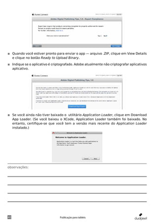 ◾◾ Quando você estiver pronto para enviar o app — arquivo .ZIP, clique em View Details
   e clique no botão Ready to Upload Binary.

◾◾ Indique se o aplicativo é criptografado. Adobe atualmente não criptografar aplicativos
   aplicativo.




◾◾ Se você ainda não tiver baixado o utilitário Application Loader, clique em Download
   App Loader. (Se você baixou o XCode, Application Loader também foi baixado. No
   entanto, certifique-se que você tem a versão mais recente do Application Loader
   instalado.)




observações:




40                               Publicação para tablets
 