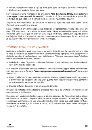 ◾◾ Iniciar Application Loader, e siga as instruções para carregar a distribuição binária (.
   Zip) app que a Adobe desde que você.

Se você receber uma mensagem de erro como “the dwarfdump binary must exist” ou
“com.apple.transporter.util.StreamUtil” quando você fazer o upload do arquivo. Zip,
certifique-se que você tem a versão mais recente do Application Loader.

A Apple irá avisá-lo quando seu aplicativo for aceito ou rejeitado. Você pode usar o iTunes
Connect para monitorar o status.

Se você notar um erro em seu aplicativo depois de ter apresentado, você pode enviar um
novo .ZIP, enquanto o app ainda está pendente. Vá para a seção Manage Applications
do iTunes Connect, clique em View Details, clique em Binary Details, em seguida, clique
em Rejeitar Binário. Em seguida, apresente uma nova versão do app. Se seu aplicativo
já está aprovado, você pode enviar uma atualização.



Testando retail folios - sandbox
Ao testar o aplicativo, você pode criar um usuário de teste que lhe permite baixar o folio
usando o aplicativo de desenvolvimento, sem realmente pagar pelo folio. Este processo
de teste sandbox é explicado em mais detalhes em “Manage In-app purchase” do Guia
do desenvolvedor do iTunes Connect.

◾◾ No Folio Producer Organizer, publique o folio com status definido para Reatail e Public
   com o Product ID adequado.

Este Product ID deve ser idêntico ao Product ID cadastrado na apple store. Recomenda-
mos que você use o formato “com.yourcompany.yourmagazine.yourissue” para o seu
Product ID.

◾◾ Usando o iTunes Connect, certifique-se de ter iniciado o processo de envio, tanto para
   a distribuição do aplicativo (Binário .Zip), quanto do in-app purchase do folio, conforme
   descrito anteriormente nesta apostila.

◾◾ Usando o iTunes Connect, criar um usuário de teste.

Um usuário de teste permite testar o processo de compra de um folio sem realmente ter
que comprar a publicação.

Para criar um usuário de teste, vá para a página principal do iTunes Connect, e clique
em Gerenciar usuários. Clique usuário de teste. Clique em Novo Usuário, em seguida,
especifique as informações. Use um endereço de e-mail válido que você possa verificar.
Lembre-se do endereço de e-mail e senha. Você vai precisar dessa informação para
“comprar” o seu folio.




                                        Publicação para tablets                          41
 