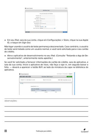 ◾◾ Em seu iPad, saia da sua conta. clique em Configurações > Store, clique na sua Apple
   ID, e toque em Sign Out.

Não logar usando o usuário de teste permaneça desconectado. Caso contrário, o usuário
de teste será tratado como um usuário normal, e você será solicitado para o seu cartão
de crédito.

◾◾ Abra o aplicativo de desenvolvimento no seu iPad. (Consulte “Testando o App de De-
   senvolvimento”, anteriormente nesta apostila.)

Se você for solicitado a fornecer informações do cartão de crédito, saia do aplicativo, e
saia da sua conta. Inicie o aplicativo de novo, não faça o sign in, em seguida baixar o
folio. — deverá a aparecer o botão BUY ao lado da miniatura da capa na biblioteca do
                                        .
aplicativo.




observações:




42                               Publicação para tablets
 