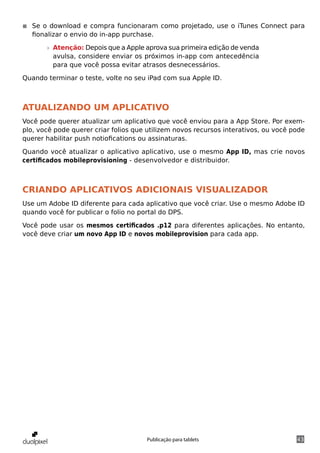 ◾◾ Se o download e compra funcionaram como projetado, use o iTunes Connect para
   fionalizar o envio do in-app purchase.

       »» Atenção: Depois que a Apple aprova sua primeira edição de venda
          avulsa, considere enviar os próximos in-app com antecedência
          para que você possa evitar atrasos desnecessários.

Quando terminar o teste, volte no seu iPad com sua Apple ID.



Atualizando um aplicativo
Você pode querer atualizar um aplicativo que você enviou para a App Store. Por exem-
plo, você pode querer criar folios que utilizem novos recursos interativos, ou você pode
querer habilitar push notiofications ou assinaturas.

Quando você atualizar o aplicativo aplicativo, use o mesmo App ID, mas crie novos
certificados mobileprovisioning - desenvolvedor e distribuidor.



Criando Aplicativos adicionais Visualizador
Use um Adobe ID diferente para cada aplicativo que você criar. Use o mesmo Adobe ID
quando você for publicar o folio no portal do DPS.

Você pode usar os mesmos certificados .p12 para diferentes aplicações. No entanto,
você deve criar um novo App ID e novos mobileprovision para cada app.




                                      Publicação para tablets                        43
 