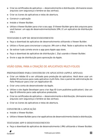 ◾◾ Criar os certificados do aplicativo — desenvolvimento e distribuição. (Armazene esses
   arquivos com segurança e lembre-se das senhas).

◾◾ Criar os ícones do aplicativos e telas de abertura.

◾◾ Construir a aplicação

◾◾ Instale o Viewer Builder.

◾◾ Utilize o Viewer Builder para criar o seu app. O Viewer Builder gera dois arquivos para
   você baixar: um app de desenvolvimento/teste (IPA.) E um aplicativo de distribuição
   (zip.).


Testando o app de Desenvolvimento
◾◾ Faça o download do aplicativo de desenvolvimento utilizando o Viewer Builder.

◾◾ Utilize o iTunes para sincronizar o arquivo .IPA com o iPad. Teste o aplicativo no iPad.

◾◾ Se estiver tudo correto envie o app para Apple app store.

◾◾ Faça o download do aplicativo de distribuição (. Zip) usando o Viewer Builder.

◾◾ Envie o app de distribuição para aprovação da Apple.



Visão geral para a criação de aplicativos multi-folios

Preparatório para Construir um aplicativo (apple apenas)
◾◾ Criar um Adobe ID a ser utilizado para produção do aplicativo. Você deve usar um
   Adobe ID exclusivo para cada aplicativo multi-folio. Use o painel de adminstração do
   Folio Producer para criar um Application ID.

◾◾ Criar uma conta de desenvolvedor da Apple.

◾◾ Utilize o site Apple Developer para criar App ID (com.publisher.publication). Use um
   App ID diferente para cada aplicativo produzido.

◾◾ Criar os certificados do aplicativo — desenvolvimento e distribuição. (Armazene esses
   arquivos com segurança e lembre-se das senhas).

◾◾ Criar os ícones do aplicativos e telas de abertura.


Construir a aplicação
◾◾ Instale o Viewer Builder.

◾◾ Utilize o Viewer Builder para criar applicativos de desenvolvimento (teste) e distribuição.


Testando App o Desenvolvimento
◾◾ Faça o download do aplicativo de desenvolvimento (.IPA) utilizando o Viewer Builder.


                                         Publicação para tablets                            7
 