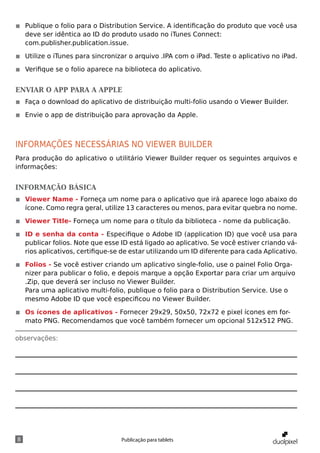 ◾◾ Publique o folio para o Distribution Service. A identificação do produto que você usa
   deve ser idêntica ao ID do produto usado no iTunes Connect:
   com.publisher.publication.issue.

◾◾ Utilize o iTunes para sincronizar o arquivo .IPA com o iPad. Teste o aplicativo no iPad.

◾◾ Verifique se o folio aparece na biblioteca do aplicativo.


Enviar o app para a Apple
◾◾ Faça o download do aplicativo de distribuição multi-folio usando o Viewer Builder.

◾◾ Envie o app de distribuição para aprovação da Apple.



informações necessárias no viewer builder
Para produção do aplicativo o utilitário Viewer Builder requer os seguintes arquivos e
informações:


informação básica
◾◾ Viewer Name - Forneça um nome para o aplicativo que irá aparece logo abaixo do
   ícone. Como regra geral, utilize 13 caracteres ou menos, para evitar quebra no nome.

◾◾ Viewer Title- Forneça um nome para o título da biblioteca - nome da publicação.

◾◾ ID e senha da conta - Especifique o Adobe ID (application ID) que você usa para
   publicar folios. Note que esse ID está ligado ao aplicativo. Se você estiver criando vá-
   rios aplicativos, certifique-se de estar utilizando um ID diferente para cada Aplicativo.

◾◾ Folios - Se você estiver criando um aplicativo single-folio, use o painel Folio Orga-
   nizer para publicar o folio, e depois marque a opção Exportar para criar um arquivo
   .Zip, que deverá ser incluso no Viewer Builder.
   Para uma aplicativo multi-folio, publique o folio para o Distribution Service. Use o
   mesmo Adobe ID que você especificou no Viewer Builder.

◾◾ Os ícones de aplicativos - Fornecer 29x29, 50x50, 72x72 e pixel ícones em for-
   mato PNG. Recomendamos que você também fornecer um opcional 512x512 PNG.

observações:




8                                 Publicação para tablets
 