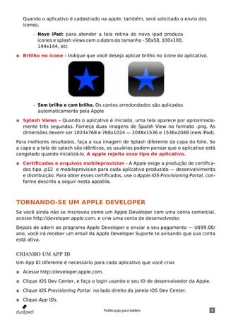 Quando o aplicativo é cadastrado na apple, também, será solicitado o envio dos
   icones.

       »» Novo iPad: para atender a tela retina do novo ipad produza
          icones e splash views com o dobro do tamanho - 58x58, 100x100,
          144x144, etc

◾◾ Brillho no ícone - Indique que você deseja aplicar brilho no ícone do aplicativo.




       »» Sem brilho e com brilho. Os cantos arredondados são aplicados
          automaticamente pela Apple

◾◾ Splash Views - Quando o aplicativo é iniciado, uma tela aparece por aproximada-
   mente três segundos. Forneça duas imagens de Spalsh View no formato .png. As
   dimensões devem ser 1024x768 e 768x1024 — 2048x1536 e 1536x2048 (new iPad).

Para melhores resultados, faça a sua imagem de Splash diferente da capa do folio. Se
a capa e a tela de splash são idênticos, os usuários podem pensar que o aplicativo está
congelado quando incializá-lo. A apple rejeita esse tipo de aplicativo.

◾◾ Certificados e arquivos mobileprovision - A Apple exige a produção de certifica-
   dos tipo .p12 e mobileprovision para cada aplicativo produzido — desenvolvimento
   e distribuição. Para obter esses certificados, use o Apple iOS Provisioning Portal, con-
   forme descrito a seguir nesta apostila.



Tornando-se um Apple Developer
Se você ainda não se inscreveu como um Apple Developer com uma conta comercial,
acesse http://developer.apple.com, e criw uma conta de desenvolvedor.

Depois de aderir ao programa Apple Developer e enviar o seu pagamento — U$99.00/
ano, você irá receber um email da Apple Developer Suporte te avisando que sua conta
está ativa.


Criando um App ID
Um App ID diferente é necessário para cada aplicativo que você criar.

◾◾ Acesse http://developer.apple.com.

◾◾ Clique iOS Dev Center, e faça o login usando o seu ID de desenvolvedor da Apple.

◾◾ Clique iOS Provisioning Portal no lado direito da janela iOS Dev Center.

◾◾ Clique App IDs.

                                        Publicação para tablets                          9
 
