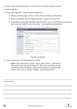 observações:
10 Publicação para App Stores
◾◾ Clique iOS Provisioning Portal no lado direito da janela iOS Dev Center.
◾◾ Clique App IDs.
◾◾ Clique New App ID e, siga os passos seguintes:
◾◾ Digite uma descrição, como o nome de sua revista, por exemplo.
◾◾ Deixe em Bundle Seed ID (App ID Prefix) a opção Use Team ID.
◾◾ Especifique um Bundle Identifier (App ID Suffix). Use um formato de namespace
para criar o Bundle ID sob a forma de “com.publisher.publication.”
Criando um App ID
◾◾ Clique em Enviar. O ID App aparece na lista.
»» Nota: Não selecione a opção “Ativar para iCloud”. Aplicativos
não podm fazer backup de arquivos. folio. Para certificar-se que
esta função está desligada, clique em Configurar ao lado do App
ID que você criou e marque desligar “Ativar para iCloud.”
 