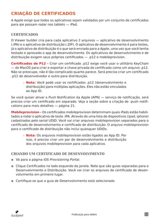 11Publicação para tablets
CRIAÇÃO DE CERTIFICADOS
A Apple exige que todos os aplicativos sejam validados por um conjunto de certificados
para qie possam rodar nos tablets — iPad.
CERTIFICADOS
O Viewer builder cria para cada aplicativo 2 arquivos — aplicativo de desenvolvimento
(.IPA) e o aplicativo de distribuição (.ZIP). O aplicativo de desenvolvimento é para testes,
já o aplicativo de distribuição é o que será enviado para a Apple, uma vez que você tenha
testado e aprovado o app de desenvolvimento. Os aplicativos de desenvolvimento e de
distribuição exigem seus próprios certificados — .p12 e mobileprovision.
Certificados de P12 - Criar um certificado .p12 exige você usar o utilitário KeyChain
— do MacOS para criar e exportar a chave privada do certificado como um arquivo .p12.
Não se preocupe, não é tão complicado quanto parece. Será preciso criar um certificado
.p12 de desenvolvedor e outro para distribuição.
»» Nota: Você pode usar os certificados .p12 (desenvolvimento e
distribuição) para múltiplas aplicações. Eles não estão vinculados
ao App ID.
Se você quiser ativar o Push Notification da Apple (APN) — serviço de notificação, será
preciso criar um certificado em separado. Veja a seção sobre a criação de push notifi-
cations para mais detalhes — página 21.
Mobileprovision - Os certificados mobileprovision deternimam quais iPads estão habili-
tados a rodar o aplicativo de teste .IPA. Através de uma lista de dispositivos (ipad, iphone)
cadastrados pelo serial UDID. Você vai criar arquivos mobileprovision separados para o
certificado de desenvolvimento e certificado de distribuição. O arquivo mobileprovision
para o certificado de distribuição não inclui quaisquer UDIDs.
»» Nota: Os arquivos mobileprovision estão ligados ao App ID. Por
isso, é preciso criar um par de desenvolvimento e distribuição
dos arquivos mobileprovision para cada aplicativo.
CRIANDO UM CERTIFICADO DE DESENVOLVIMENTO
◾◾ Vá para a página iOS Provisioning Portal.
◾◾ Clique Certificados no lado esquerdo da janela. Note que são guias separadas para o
Desenvolvimento e Distribuição. Você vai criar os arquivos de certificado de desen-
volvimento em primeiro lugar.
◾◾ Certifique-se que a guia de Desenvolvimento está selecionado
 