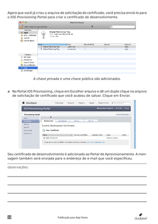 observações:
14 Publicação para App Stores
Agora que você já criou o arquivo de solicitação do certificado, você precisa enviá-lo para
o IOS Provisioning Portal para criar o certificado de desenvolvimento.
A chave privada e uma chave pública são adicionados.
◾◾ No Portal iOS Provisioning, clique em Escolher arquivo e dê um duplo clique no arquivo
de solicitação de certificado que você acabou de salvar. Clique em Enviar.
Seu certificado de desenvolvimento é adicionado ao Portal de Aprovisionamento. A men-
sagem também será enviada para o endereço de e-mail que você especificou.
 