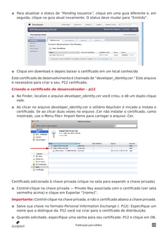 15Publicação para tablets
◾◾ Para atualizar o status de “Pending Issuance”, clique em uma guia diferente e, em
seguida, clique na guia atual novamente. O status deve mudar para “Emitido”.
◾◾ Clique em download e depois baixar o certificado em um local conhecido
Este certificado de desenvolvimento é chamado de “developer_identity.cer.” Este arquivo
é necessário para criar o seu. P12 certificado.
Criando o certificado de desenvolvedor - p12
◾◾ No Finder, localize o arquivo developer_identity.cer você criou, e dê um duplo clique
nele.
◾◾ Ao clicar no arquivo developer_identity.cer o utiliário Keychain é inicado e instala o
certificado. Se ao clicar duas vezes no arquivo .Cer não instalar o certificado, como
mostrado, use o Menu File> Import Items para carregar o arquivo .Cer.
Certificado adicionado à chave privada (clique na seta para expandir a chave privada)
◾◾ Control-clique na chave privada — Private Key associada com o certificado (ver seta
vermelha acima) e clique em Exportar “[nome]”.
Importante: Control-clique na chave privada, e não o certificado abaixo a chave privada.
◾◾ Salve sua chave no formato Personal Information Exchange (. P12). Especifique um
nome que a distingue da. P12 você vai criar para o certificado de distribuição.
◾◾ Quando solicitado, especifique uma senha para seu certificado .P12 e clique em OK.
 