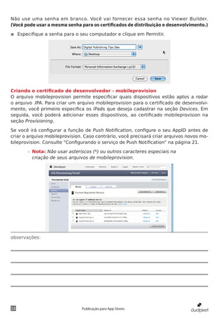 observações:
16 Publicação para App Stores
Não use uma senha em branco. Você vai fornecer essa senha no Viewer Builder.
(Você pode usar a mesma senha para os certificados de distribuição e desenvolvimento.)
◾◾ Especifique a senha para o seu computador e clique em Permitir.
Criando o certificado de desenvolvedor - mobileprovision
O arquivo mobileprovision permite especificar quais dispositivos estão aptos a rodar
o arquivo .IPA. Para criar um arquivo mobileprovision para o certificado de desenvolvi-
mento, você primeiro especifica os iPads que deseja cadastrar na seção Devices. Em
seguida, você poderá adicionar esses dispositivos, ao certificado mobileprovision na
seção Provisioning.
Se você irá configurar a função de Push Notification, configure o seu AppID antes de
criar o arquivo mobileprovision. Caso contrário, você precisará criar arquivos novos mo-
bileprovision. Consulte “Configurando o serviço de Push Notification” na página 21.
»» Nota: Não usar asteriscos (*) ou outros caracteres especiais na
criação de seus arquivos de mobileprovision.
 