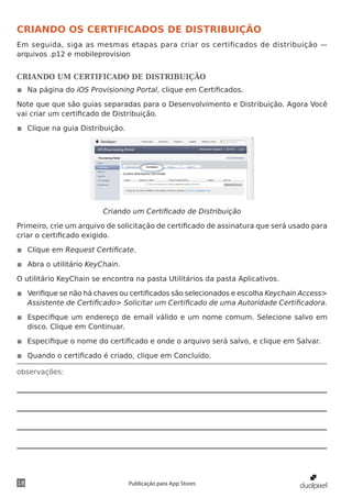 observações:
18 Publicação para App Stores
CRIANDO OS CERTIFICADOS DE DISTRIBUIÇÃO
Em seguida, siga as mesmas etapas para criar os certificados de distribuição —
arquivos .p12 e mobileprovision
CRIANDO UM CERTIFICADO DE DISTRIBUIÇÃO
◾◾ Na página do iOS Provisioning Portal, clique em Certificados.
Note que que são guias separadas para o Desenvolvimento e Distribuição. Agora Você
vai criar um certificado de Distribuição.
◾◾ Clique na guia Distribuição.
Criando um Certificado de Distribuição
Primeiro, crie um arquivo de solicitação de certificado de assinatura que será usado para
criar o certificado exigido.
◾◾ Clique em Request Certificate.
◾◾ Abra o utilitário KeyChain.
O utilitário KeyChain se encontra na pasta Utilitários da pasta Aplicativos.
◾◾ Verifique se não há chaves ou certificados são selecionados e escolha Keychain Access>
Assistente de Certificado> Solicitar um Certificado de uma Autoridade Certificadora.
◾◾ Especifique um endereço de email válido e um nome comum. Selecione salvo em
disco. Clique em Continuar.
◾◾ Especifique o nome do certificado e onde o arquivo será salvo, e clique em Salvar.
◾◾ Quando o certificado é criado, clique em Concluído.
 