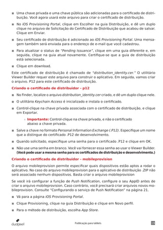19Publicação para tablets
◾◾ Uma chave privada e uma chave pública são adicionadas para o certificado de distri-
buição. Você agora usará este arquivo para criar o certificado de distribuição.
◾◾ No iOS Provisioning Portal, clique em Escolher na guia Distribuição, e dê um duplo
clique no arquivo de Solicitação do Certificado de Distribuição que acabou de salvar.
Clique em Enviar.
◾◾ Seu certificado de distribuição é adicionado ao iOS Provisioning Portal. Uma mensa-
gem também será enviada para o endereço de e-mail que você cadastrou.
◾◾ Para atualizar o status de “Pending Issuance”, clique em uma guia diferente e, em
seguida, clique na guia atual novamente. Certifique-se que a guia de distribuição
está selecionada.
◾◾ Clique em download.
Este certificado de distribuição é chamado de “distribution_identity.cer.” O utilitário
Viewer Builder requer este arquivo para construir o aplicativo. Em seguida, vamos criar
o arquivo. P12 para este certificado de distribuição.
Criando o certificado de distribuidor - p12
◾◾ No Finder, localize o arquivo distribution_identity.cer criado, e dê um duplo clique nele.
◾◾ O utilitário Keychain Access é inicializado e instala o certificado.
◾◾ Control-clique na chave privada associada com o certificado de distribuição, e clique
em Exportar.
»» Importante: Control-clique na chave privada, e não o certificado
abaixo a chave privada.
◾◾ Salve a chave no formato Personal Information Exchange (.P12). Especifique um nome
que a distingue do certificado .P12 de desenvolvimento.
◾◾ Quando solicitado, especifique uma senha para o certificado .P12 e clique em OK.
◾◾ Não use uma senha em branco. Você vai fornecer essa senha ao usar o Viewer Builder.
(Você pode usar a mesma senha para os certificados de distribuição e desenvolvimento.)
Criando o certificado de distribuidor - mobileprovision
O arquivo mobileprovision permite especificar quais dispositivos estão aptos a rodar o
aplicativo. No caso do arquivo mobileprovision para o aplicativo de distribuição .ZIP não
será associado nenhum dispositivos. Basta criar o arquivo mobileprovision
Se você irá configurar a função de Push Notification, configure o seu AppID antes de
criar o arquivo mobileprovision. Caso contrário, você precisará criar arquivos novos mo-
bileprovision. Consulte “Configurando o serviço de Push Notification” na página 21.
◾◾ Vá para a página iOS Provisioning Portal.
◾◾ Clique Provisioning, clique na guia Distribuição e clique em Novo perfil.
◾◾ Para o método de distribuição, escolha App Store.
 