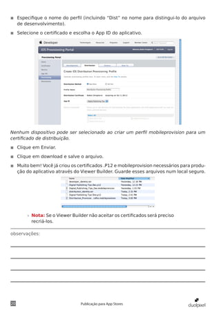 observações:
20 Publicação para App Stores
◾◾ Especifique o nome do perfil (incluindo “Dist” no nome para distingui-lo do arquivo
de desenvolvimento).
◾◾ Selecione o certificado e escolha o App ID do aplicativo.
Nenhum dispositivo pode ser selecionado ao criar um perfil mobileprovision para um
certificado de distribuição.
◾◾ Clique em Enviar.
◾◾ Clique em download e salve o arquivo.
◾◾ Muito bem! Você já criou os certificados .P12 e mobileprovision necessários para produ-
ção do aplicativo através do Viewer Builder. Guarde esses arquivos num local seguro.
»» Nota: Se o Viewer Builder não aceitar os certificados será preciso
recriá-los.
 