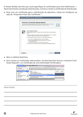 observações:
22 Publicação para App Stores
O Viewer Builder permite que você especifique os certificados para Push Notification —
desenvolvimento e produção (distribuição). Comece criando o certificado de distribuição.
◾◾ Para criar um certificado para a distribuição do aplicativo, clique em Configurar ao
lado de “Production Push SSL Certificate.”
◾◾ Abra o utilitário KeyChain.
◾◾ Sem chaves ou certificados selecionados, escolha Keychain Access> Assistant Certi-
ficate Request> um Certificado de uma Autoridade Certificadora.
 