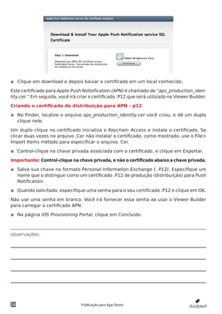 observações:
24 Publicação para App Stores
◾◾ Clique em download e depois baixar o certificado em um local conhecido.
Este certificado para Apple Push Notiofication (APN) é chamado de “aps_production_iden-
tity.cer.” Em seguida, você irá criar o certificado .P12 que será utilizado no Viewer Builder.
Criando o certificado de distribuição para APN - p12
◾◾ No Finder, localize o arquivo aps_production_identity.cer você criou, e dê um duplo
clique nele.
Um duplo clique no certificado inicializa o Keychain Access e instala o certificado. Se
clicar duas vezes no arquivo .Cer não instalar o certificado, como mostrado, use o File>
Import Items método para especificar o arquivo. Cer.
◾◾ Control-clique na chave privada associada com o certificado, e clique em Exportar.
Importante: Control-clique na chave privada, e não o certificado abaixo a chave privada.
◾◾ Salve sua chave no formato Personal Information Exchange (. P12). Especifique um
nome que o distingue como um certificado .P12 de produção (distribuição) para Push
Notification.
◾◾ Quando solicitado, especifique uma senha para o seu certificado .P12 e clique em OK.
Não use uma senha em branco. Você irá fornecer essa senha ao usar o Viewer Builder
para carregar o certificado APN.
◾◾ Na página iOS Provisioning Portal, clique em Concluído.
 
