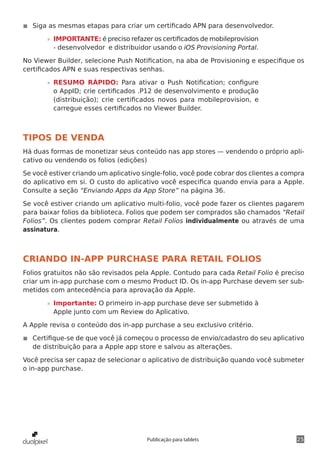 25Publicação para tablets
◾◾ Siga as mesmas etapas para criar um certificado APN para desenvolvedor.
»» IMPORTANTE: é preciso refazer os certificados de mobileprovision
- desenvolvedor e distribuidor usando o iOS Provisioning Portal.
No Viewer Builder, selecione Push Notification, na aba de Provisioning e especifique os
certificados APN e suas respectivas senhas.
»» RESUMO RÁPIDO: Para ativar o Push Notification; configure
o AppID; crie certificados .P12 de desenvolvimento e produção
(distribuição); crie certificados novos para mobileprovision, e
carregue esses certificados no Viewer Builder.
TIPOS DE VENDA
Há duas formas de monetizar seus conteúdo nas app stores — vendendo o próprio apli-
cativo ou vendendo os folios (edições)
Se você estiver criando um aplicativo single-folio, você pode cobrar dos clientes a compra
do aplicativo em si. O custo do aplicativo você especifica quando envia para a Apple.
Consulte a seção “Enviando Apps da App Store” na página 36.
Se você estiver criando um aplicativo multi-folio, você pode fazer os clientes pagarem
para baixar folios da biblioteca. Folios que podem ser comprados são chamados “Retail
Folios”. Os clientes podem comprar Retail Folios individualmente ou através de uma
assinatura.
CRIANDO IN-APP PURCHASE PARA RETAIL FOLIOS
Folios gratuitos não são revisados pela Apple. Contudo para cada Retail Folio é preciso
criar um in-app purchase com o mesmo Product ID. Os in-app Purchase devem ser sub-
metidos com antecedência para aprovação da Apple.
»» Importante: O primeiro in-app purchase deve ser submetido à
Apple junto com um Review do Aplicativo.
A Apple revisa o conteúdo dos in-app purchase a seu exclusivo critério.
◾◾ Certifique-se de que você já começou o processo de envio/cadastro do seu aplicativo
de distribuição para a Apple app store e salvou as alterações.
Você precisa ser capaz de selecionar o aplicativo de distribuição quando você submeter
o in-app purchase.
 