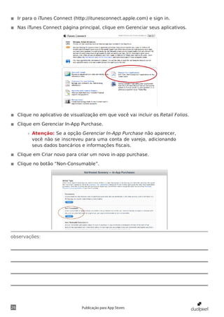 observações:
26 Publicação para App Stores
◾◾ Ir para o iTunes Connect (http://itunesconnect.apple.com) e sign in.
◾◾ Nas iTunes Connect página principal, clique em Gerenciar seus aplicativos.
◾◾ Clique no aplicativo de visualização em que você vai incluir os Retail Folios.
◾◾ Clique em Gerenciar In-App Purchase.
»» Atenção: Se a opção Gerenciar In-App Purchase não aparecer,
você não se inscreveu para uma conta de varejo, adicionando
seus dados bancários e informações fiscais.
◾◾ Clique em Criar novo para criar um novo in-app purchase.
◾◾ Clique no botão “Non-Consumable”.
 