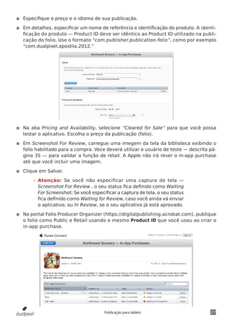 27Publicação para tablets
◾◾ Especifique o preço e o idioma de sua publicação.
◾◾ Em detalhes, especificar um nome de referência e identificação do produto. A identi-
ficação do produto — Product ID deve ser idêntico ao Product ID utilizado na publi-
cação do folio. Use o formato “com.publisher.publication.folio”, como por exemplo
“com.dualpixel.apostila.2012.”
◾◾ Na aba Pricing and Availability, selecione “Cleared for Sale” para que você possa
testar o aplicativo. Escolha o preço da publicação (folio).
◾◾ Em Screenshot For Review, carregue uma imegem da tela da biblioteca exibindo o
folio habilitado para a compra. Voce deverá utilizar o usuário de teste — descrito pá-
gina 35 — para validar a função de retail. A Apple não irá rever o in-app purchase
até que você incluir uma imagem.
◾◾ Clique em Salvar.
»» Atenção: Se você não especificar uma captura de tela —
Screenshot For Review , o seu status fica definido como Waiting
For Screenshot; Se você especificar a captura de tela, o seu status
fica definido como Waiting for Review, caso você ainda vá enviar
o aplicativo; ou In Review, se o seu aplicativo já está aprovado.
◾◾ No portal Folio Producer Organizer (https://digitalpublishing.acrobat.com), publique
o folio como Public e Retail usando o mesmo Product ID que você usou ao criar o
in-app purchase.
 