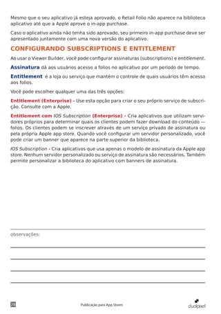 observações:
28 Publicação para App Stores
Mesmo que o seu aplicativo já esteja aprovado, o Retail Folio não aparece na biblioteca
aplicativo até que a Apple aprove o in-app purchase.
Caso o aplicativo ainda não tenha sido aprovado, seu primeiro in-app purchase deve ser
apresentado juntamente com uma nova versão do aplicativo.
CONFIGURANDO SUBSCRIPTIONS E ENTITLEMENT
Ao usar o Viewer Builder, você pode configurar assinaturas (subscriptions) e entitlement.
Assinatura dá aos usuários acesso a folios no aplicativo por um período de tempo.
Entitlement é a loja ou serviço que mantém o controle de quais usuários têm acesso
aos folios.
Você pode escolher qualquer uma das três opções:
Entitlement (Enterprise) - Use esta opção para criar o seu próprio serviço de subscri-
ção. Consulte com a Apple.
Entitlement com IOS Subscription (Enterprise) - Cria aplicativos que utilizam servi-
dores próprios para determinar quais os clientes podem fazer download do conteúdo —
folios. Os clientes podem se inscrever através de um serviço privado de assinatura ou
pela própria Apple app store. Quando você configurar um servidor personalizado, você
pode criar um banner que aparece na parte superior da biblioteca.
IOS Subscription - Cria aplicativos que usa apenas o modelo de assinatura da Apple app
store. Nenhum servidor personalizado ou serviço de assinatura são necessários. Também
permite personalizar a biblioteca do aplicativo com banners de assinatura.
 