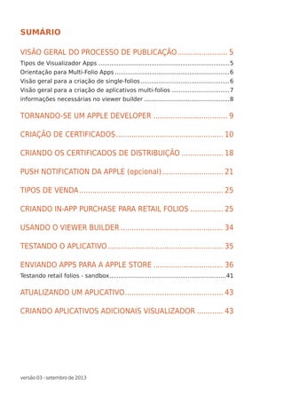 versão 03 - setembro de 2013
SUMÁRIO
VISÃO GERAL DO PROCESSO DE PUBLICAÇÃO........................ 5
Tipos de Visualizador Apps.........................................................................5
Orientação para Multi-Folio Apps................................................................6
Visão geral para a criação de single-folios..................................................6
Visão geral para a criação de aplicativos multi-folios.................................7
informações necessárias no viewer builder................................................8
TORNANDO-SE UM APPLE DEVELOPER................................... 9
CRIAÇÃO DE CERTIFICADOS.................................................. 10
CRIANDO OS CERTIFICADOS DE DISTRIBUIÇÃO.................... 18
PUSH NOTIFICATION DA APPLE (opcional)............................. 21
TIPOS DE VENDA................................................................... 25
CRIANDO IN-APP PURCHASE PARA RETAIL FOLIOS................ 25
USANDO O VIEWER BUILDER................................................ 34
TESTANDO O APLICATIVO...................................................... 35
ENVIANDO APPS PARA A APPLE STORE................................. 36
Testando retail folios - sandbox.................................................................41
ATUALIZANDO UM APLICATIVO.............................................. 43
CRIANDO APLICATIVOS ADICIONAIS VISUALIZADOR............. 43
 