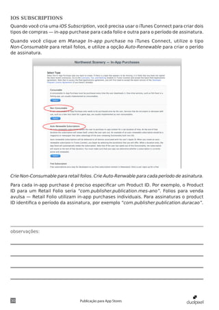 observações:
30 Publicação para App Stores
IOS SUBSCRIPTIONS
Quando você cria uma iOS Subscription, você precisa usar o iTunes Connect para criar dois
tipos de compras — in-app purchase para cada folio e outra para o período de assinatura.
Quando você clique em Manage In-app purchase no iTunes Connect, utilize o tipo
Non-Consumable para retail folios, e utilize a opção Auto-Renewable para criar o perído
de assinatura.
Crie Non-Consumable para retail folios. Crie Auto-Renwable para cada período de asinatura.
Para cada in-app purchase é preciso especificar um Product ID. Por exemplo, o Product
ID para um Retail Folio seria “com.publisher.publication.mes-ano”. Folios para venda
avulsa — Retail Folio utilizam in-app purchases individuais. Para assinaturas o product
ID identifica o período da assinatura, por exemplo “com.publisher.publication.duracao”.
 
