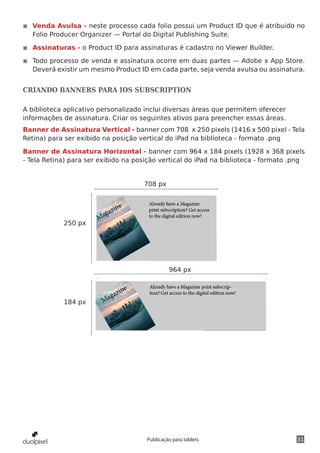 31Publicação para tablets
◾◾ Venda Avulsa - neste processo cada folio possui um Product ID que é atribuido no
Folio Producer Organizer — Portal do Digital Publishing Suite.
◾◾ Assinaturas - o Product ID para assinaturas é cadastro no Viewer Builder.
◾◾ Todo processo de venda e assinatura ocorre em duas partes — Adobe x App Store.
Deverá existir um mesmo Product ID em cada parte, seja venda avulsa ou assinatura.
CRIANDO BANNERS PARA IOS SUBSCRIPTION
A biblioteca aplicativo personalizado inclui diversas áreas que permitem oferecer
informações de assinatura. Criar os seguintes ativos para preencher essas áreas.
Banner de Assinatura Vertical - banner com 708 x 250 pixels (1416 x 500 pixel - Tela
Retina) para ser exibido na posição vertical do iPad na biblioteca - formato .png
Banner de Assinatura Horizontal - banner com 964 x 184 pixels (1928 x 368 pixels
- Tela Retina) para ser exibido na posição vertical do iPad na biblioteca - formato .png
250 px
184 px
964 px
708 px
 