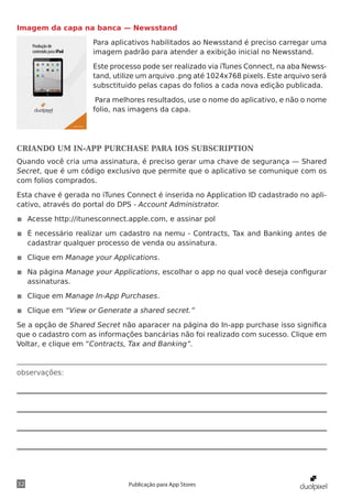 observações:
32 Publicação para App Stores
Imagem da capa na banca — Newsstand
Para aplicativos habilitados ao Newsstand é preciso carregar uma
imagem padrão para atender a exibição inicial no Newsstand.
Este processo pode ser realizado via iTunes Connect, na aba Newss-
tand, utilize um arquivo .png até 1024x768 pixels. Este arquivo será
subsctituido pelas capas do folios a cada nova edição publicada.
Para melhores resultados, use o nome do aplicativo, e não o nome
folio, nas imagens da capa.
CRIANDO UM IN-APP PURCHASE PARA IOS SUBSCRIPTION
Quando você cria uma assinatura, é preciso gerar uma chave de segurança — Shared
Secret, que é um código exclusivo que permite que o aplicativo se comunique com os
com folios comprados.
Esta chave é gerada no iTunes Connect é inserida no Application ID cadastrado no apli-
cativo, através do portal do DPS - Account Administrator.
◾◾ Acesse http://itunesconnect.apple.com, e assinar pol
◾◾ É necessário realizar um cadastro na nemu - Contracts, Tax and Banking antes de
cadastrar qualquer processo de venda ou assinatura.
◾◾ Clique em Manage your Applications.
◾◾ Na página Manage your Applications, escolhar o app no qual você deseja configurar
assinaturas.
◾◾ Clique em Manage In-App Purchases.
◾◾ Clique em “View or Generate a shared secret.”
Se a opção de Shared Secret não aparacer na página do In-app purchase isso significa
que o cadastro com as informações bancárias não foi realizado com sucesso. Clique em
Voltar, e clique em “Contracts, Tax and Banking”.
 