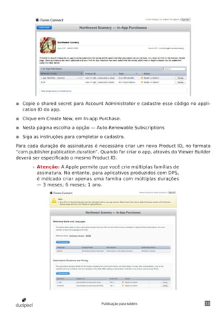 33Publicação para tablets
◾◾ Copie o shared secret para Account Administrator e cadastre esse código no appli-
cation ID do app.
◾◾ Clique em Create New, em In-app Purchase.
◾◾ Nesta página escolha a opção — Auto-Renewable Subscriptions
◾◾ Siga as instruções para completar o cadastro.
Para cada duração de assinaturas é necessário criar um novo Product ID, no formato
“com.publisher.publication.duration”. Quando for criar o app, através do Viewer Builder
deverá ser especificado o mesmo Product ID.
»» Atenção: A Apple permite que você crie múltiplas famílias de
assinatura. No entanto, para aplicativos produzidos com DPS,
é indicado criar apenas uma família com múltiplas durações
— 3 meses; 6 meses; 1 ano.
 