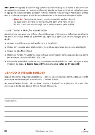 observações:
34 Publicação para App Stores
RESUMO: Voce pode atribuir in-app purchases individuais para o Folios e adicionar um
período de assinatura na mesma publicação. Venda avulsa e assinatura trabalham com
in-app purchases separados e podem rodar ao mesmo tempo no app. Assim seus clintes
tem a opção de comprar a edição avulsa ou fazer uma assinatura da publicação.
»» Atenção: Seu primeiro in-app purchase (venda avulsa - Retail
ou assinatura) deverá ser enviado junto com uma nova versão
do app (caso seu aplicativo já tenha sido aprovado pela apple).
HABILITANDO A FUNÇÃO NEWSSTAND
A Apple exige que você use o iTunes Connect para permitir que um aplicativo para banca
de jornal. Faça isso antes de submeter seu aplicativo aplicativo de distribuição para a
Apple.
◾◾ Acesse http://itunesconnect.apple.com, e faça login.
◾◾ Clique em Manage your applications. E escolha o aplicativo que deseja configurar.
◾◾ Clique na aba Newsstand.
◾◾ Habilite a função Newsstand, e especifique uma imagem para a capa da banca, como
por exemplo, um arquivo PNG 124x768.
◾◾ Para cada folio adicionado ao app, use o recurso de Adicionar para carregar a nova
imagem da capa. O termo Issue ID tem o mesmo valor do Product ID.
USANDO O VIEWER BUILDER
Depois de criar os arquivos necessários — icones, splash viewes e certificados, você está
pronto para criar seu aplicativo usando o Viewer Builder.
Ao usar o Viewer Builder, não se deve repetir o Adobe ID — application ID — em dife-
rentes app. Cada app deverá ter um Adobe ID próprio.
 