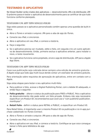 35Publicação para tablets
TESTANDO O APLICATIVO
No Viewer Builder serão criados dois aplicativos — desenvolvimento .IPA e de distribuição .ZIP.
O próximo passo é testar o aplicativo de desenvolvimento para se certificar de que tudo
funciona conforme planejado.
TESTANDO UM APP TIPO SINGLE-FOLIO
Siga estes passos se o aplicativo personalizado contém apenas uma questão de built-in
único.
◾◾ Abra o iTunes e arraste o arquivo .IPA para a aba de app do iTunes.
◾◾ Conecte seu iPad, e sincronize.
◾◾ Abra o aplicativo em seu iPad, e comece a testá-lo.
◾◾ Faça o seguinte:
◾◾ Se o aplicativo precisa ser mudado, edite o folio, em seguida crie um outro aplicati-
vo de desenvolvimento. Então, primeiro exclua o aplicativo anterior, para instalar o
novo, e teste novamente.
◾◾ Se o aplicativo funciona como projetado, envie o app de distribuição .ZIP para a Apple
App Store.
TESTANDO UM APP TIPO MULTI-FOLIO
Caso sua publicação seja cobrada deixe sempre uma edição de amostra gratuita -
A Apple exige que todo app multi-issue dende contar um exemplar de amostra gratuito.
Para orientação sobre requisitos de aprovação de aplicativos, entre em contato com a
Apple.
Siga estas etapas para testar o seu aplicativo multi-folio:
◾◾ Para publicar o folio, acesse o Digital Publishing Portal, com o Adobe ID adequado, e
então faça o seguinte:
◾◾ Folio gratuito - alterar o status da publicação para FREE e PUBLIC. Pois o aplicativo
de desenvolvimento não pode exibir um folio privado. Embora não seja necessário
especificar um Product ID, recomendamos que você use o “com.publisher.publication.
monthyear”.
◾◾ Retail Folio - definir o status para RETAIL e PUBLIC, e especificar um Product ID.
Para Retail folios, é importante usar o mesmo Product ID na publicação e no in-app pur-
chase cadastrado no iTunes Connect.
◾◾ Abra o iTunes e arraste o arquivo .IPA para a aba de app do iTunes.
◾◾ Conecte seu iPad, e sincronize.
◾◾ Abra o aplicativo em seu iPad, e comece a testá-lo. Certifique-se que voce consegue
baixar o folio para biblioteca do app
 