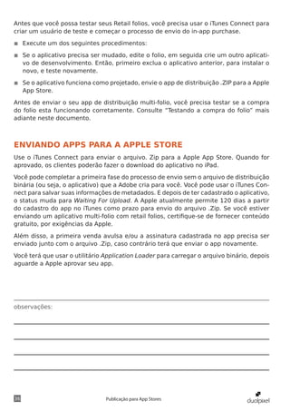 observações:
36 Publicação para App Stores
Antes que você possa testar seus Retail folios, você precisa usar o iTunes Connect para
criar um usuário de teste e começar o processo de envio do in-app purchase.
◾◾ Execute um dos seguintes procedimentos:
◾◾ Se o aplicativo precisa ser mudado, edite o folio, em seguida crie um outro aplicati-
vo de desenvolvimento. Então, primeiro exclua o aplicativo anterior, para instalar o
novo, e teste novamente.
◾◾ Se o aplicativo funciona como projetado, envie o app de distribuição .ZIP para a Apple
App Store.
Antes de enviar o seu app de distribuição multi-folio, você precisa testar se a compra
do folio esta funcionando corretamente. Consulte “Testando a compra do folio” mais
adiante neste documento.
ENVIANDO APPS PARA A APPLE STORE
Use o iTunes Connect para enviar o arquivo. Zip para a Apple App Store. Quando for
aprovado, os clientes poderão fazer o download do aplicativo no iPad.
Você pode completar a primeira fase do processo de envio sem o arquivo de distribuição
binária (ou seja, o aplicativo) que a Adobe cria para você. Você pode usar o iTunes Con-
nect para salvar suas informações de metadados. E depois de ter cadastrado o aplicativo,
o status muda para Waiting For Upload. A Apple atualmente permite 120 dias a partir
do cadastro do app no iTunes como prazo para envio do arquivo .Zip. Se você estiver
enviando um aplicativo multi-folio com retail folios, certifique-se de fornecer conteúdo
gratuito, por exigências da Apple.
Além disso, a primeira venda avulsa e/ou a assinatura cadastrada no app precisa ser
enviado junto com o arquivo .Zip, caso contrário terá que enviar o app novamente.
Você terá que usar o utilitário Application Loader para carregar o arquivo binário, depois
aguarde a Apple aprovar seu app.
 