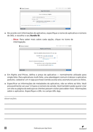 observações:
38 Publicação para App Stores
◾◾ De acordo com Informações do aplicativo, especifique o nome do aplicativo e número
de SKU, e escolha o seu Bundle ID.
»» Dica: Para saber mais sobre cada opção, clique no ícone de
interrogação.
◾◾ Em Rights and Prices, defina o preço do aplicativo — normalmente utilizado para
single-folio. Para aplicativos multi-folio, uma abordagem comum é deixar o aplicativo
gratuito, cadastrar um in-app purchase (venda avulsa e/ou assinatura) para os folios.
◾◾ Especificar as informações de metadados do aplicativo, não se refere ao folio. Você
provavelmente vai usar 1.0 para o número da versão. Você também pode querer criar
um site ou página da web que os clientes possam visitar para obter mais informações
sobre o aplicativo. Especifique a URL no campo URL App.
 