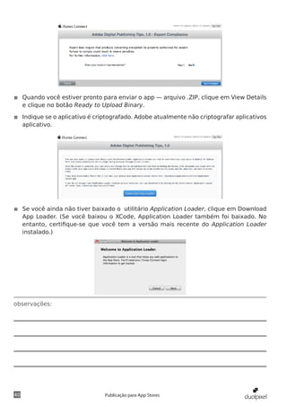 observações:
40 Publicação para App Stores
◾◾ Quando você estiver pronto para enviar o app — arquivo .ZIP, clique em View Details
e clique no botão Ready to Upload Binary.
◾◾ Indique se o aplicativo é criptografado. Adobe atualmente não criptografar aplicativos
aplicativo.
◾◾ Se você ainda não tiver baixado o utilitário Application Loader, clique em Download
App Loader. (Se você baixou o XCode, Application Loader também foi baixado. No
entanto, certifique-se que você tem a versão mais recente do Application Loader
instalado.)
 
