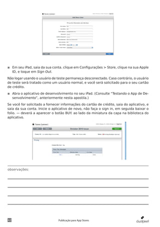 observações:
42 Publicação para App Stores
◾◾ Em seu iPad, saia da sua conta. clique em Configurações > Store, clique na sua Apple
ID, e toque em Sign Out.
Não logar usando o usuário de teste permaneça desconectado. Caso contrário, o usuário
de teste será tratado como um usuário normal, e você será solicitado para o seu cartão
de crédito.
◾◾ Abra o aplicativo de desenvolvimento no seu iPad. (Consulte “Testando o App de De-
senvolvimento”, anteriormente nesta apostila.)
Se você for solicitado a fornecer informações do cartão de crédito, saia do aplicativo, e
saia da sua conta. Inicie o aplicativo de novo, não faça o sign in, em seguida baixar o
folio. — deverá a aparecer o botão BUY. ao lado da miniatura da capa na biblioteca do
aplicativo.
 