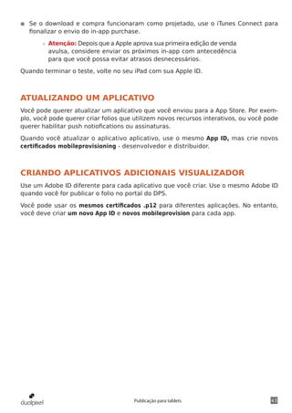 43Publicação para tablets
◾◾ Se o download e compra funcionaram como projetado, use o iTunes Connect para
fionalizar o envio do in-app purchase.
»» Atenção: Depois que a Apple aprova sua primeira edição de venda
avulsa, considere enviar os próximos in-app com antecedência
para que você possa evitar atrasos desnecessários.
Quando terminar o teste, volte no seu iPad com sua Apple ID.
ATUALIZANDO UM APLICATIVO
Você pode querer atualizar um aplicativo que você enviou para a App Store. Por exem-
plo, você pode querer criar folios que utilizem novos recursos interativos, ou você pode
querer habilitar push notiofications ou assinaturas.
Quando você atualizar o aplicativo aplicativo, use o mesmo App ID, mas crie novos
certificados mobileprovisioning - desenvolvedor e distribuidor.
CRIANDO APLICATIVOS ADICIONAIS VISUALIZADOR
Use um Adobe ID diferente para cada aplicativo que você criar. Use o mesmo Adobe ID
quando você for publicar o folio no portal do DPS.
Você pode usar os mesmos certificados .p12 para diferentes aplicações. No entanto,
você deve criar um novo App ID e novos mobileprovision para cada app.
 