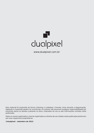 observações:
44 Publicação para App Stores
www.dualpixel.com.br
Este material foi produzido de forma criteriosa e cuidadosa. Contudo, erros durante a diagramação,
digitação e impressão podem ter acontecido. Os autores não assumem qualquer responsabilidade por
eventuais danos ou perdas a pessoas ou bens, originados do uso ou das informações contidas nesta
publicação.
Todos os nomes registrados e marcas registradas ou direitos de uso citados nesta publicação pertencem
aos seus respectivos proprietários.
©dualpixel - setembro de 2013
 