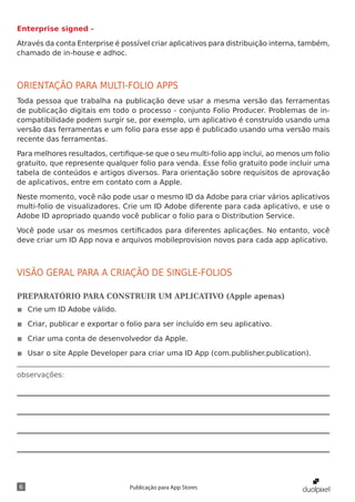 observações:
6 Publicação para App Stores
Enterprise signed -
Através da conta Enterprise é possível criar aplicativos para distribuição interna, também,
chamado de in-house e adhoc.
ORIENTAÇÃO PARA MULTI-FOLIO APPS
Toda pessoa que trabalha na publicação deve usar a mesma versão das ferramentas
de publicação digitais em todo o processo - conjunto Folio Producer. Problemas de in-
compatibilidade podem surgir se, por exemplo, um aplicativo é construído usando uma
versão das ferramentas e um folio para esse app é publicado usando uma versão mais
recente das ferramentas.
Para melhores resultados, certifique-se que o seu multi-folio app inclui, ao menos um folio
gratuito, que represente qualquer folio para venda. Esse folio gratuito pode incluir uma
tabela de conteúdos e artigos diversos. Para orientação sobre requisitos de aprovação
de aplicativos, entre em contato com a Apple.
Neste momento, você não pode usar o mesmo ID da Adobe para criar vários aplicativos
multi-folio de visualizadores. Crie um ID Adobe diferente para cada aplicativo, e use o
Adobe ID apropriado quando você publicar o folio para o Distribution Service.
Você pode usar os mesmos certificados para diferentes aplicações. No entanto, você
deve criar um ID App nova e arquivos mobileprovision novos para cada app aplicativo.
VISÃO GERAL PARA A CRIAÇÃO DE SINGLE-FOLIOS
PREPARATÓRIO PARA CONSTRUIR UM APLICATIVO (Apple apenas)
◾◾ Crie um ID Adobe válido.
◾◾ Criar, publicar e exportar o folio para ser incluído em seu aplicativo.
◾◾ Criar uma conta de desenvolvedor da Apple.
◾◾ Usar o site Apple Developer para criar uma ID App (com.publisher.publication).
 