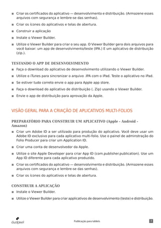 7Publicação para tablets
◾◾ Criar os certificados do aplicativo — desenvolvimento e distribuição. (Armazene esses
arquivos com segurança e lembre-se das senhas).
◾◾ Criar os ícones do aplicativos e telas de abertura.
◾◾ Construir a aplicação
◾◾ Instale o Viewer Builder.
◾◾ Utilize o Viewer Builder para criar o seu app. O Viewer Builder gera dois arquivos para
você baixar: um app de desenvolvimento/teste (IPA.) E um aplicativo de distribuição
(zip.).
TESTANDO O APP DE DESENVOLVIMENTO
◾◾ Faça o download do aplicativo de desenvolvimento utilizando o Viewer Builder.
◾◾ Utilize o iTunes para sincronizar o arquivo .IPA com o iPad. Teste o aplicativo no iPad.
◾◾ Se estiver tudo correto envie o app para Apple app store.
◾◾ Faça o download do aplicativo de distribuição (. Zip) usando o Viewer Builder.
◾◾ Envie o app de distribuição para aprovação da Apple.
VISÃO GERAL PARA A CRIAÇÃO DE APLICATIVOS MULTI-FOLIOS
PREPARATÓRIO PARA CONSTRUIR UM APLICATIVO (Apple - Android -
Amazon)
◾◾ Criar um Adobe ID a ser utilizado para produção do aplicativo. Você deve usar um
Adobe ID exclusivo para cada aplicativo multi-folio. Use o painel de adminstração do
Folio Producer para criar um Application ID.
◾◾ Criar uma conta de desenvolvedor da Apple.
◾◾ Utilize o site Apple Developer para criar App ID (com.publisher.publication). Use um
App ID diferente para cada aplicativo produzido.
◾◾ Criar os certificados do aplicativo — desenvolvimento e distribuição. (Armazene esses
arquivos com segurança e lembre-se das senhas).
◾◾ Criar os ícones do aplicativos e telas de abertura.
CONSTRUIR A APLICAÇÃO
◾◾ Instale o Viewer Builder.
◾◾ Utilize o Viewer Builder para criar applicativos de desenvolvimento (teste) e distribuição.
 
