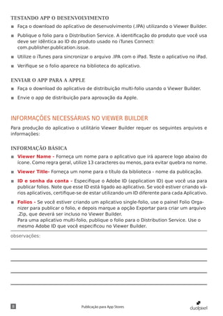 observações:
8 Publicação para App Stores
TESTANDO APP O DESENVOLVIMENTO
◾◾ Faça o download do aplicativo de desenvolvimento (.IPA) utilizando o Viewer Builder.
◾◾ Publique o folio para o Distribution Service. A identificação do produto que você usa
deve ser idêntica ao ID do produto usado no iTunes Connect:
com.publisher.publication.issue.
◾◾ Utilize o iTunes para sincronizar o arquivo .IPA com o iPad. Teste o aplicativo no iPad.
◾◾ Verifique se o folio aparece na biblioteca do aplicativo.
ENVIAR O APP PARA A APPLE
◾◾ Faça o download do aplicativo de distribuição multi-folio usando o Viewer Builder.
◾◾ Envie o app de distribuição para aprovação da Apple.
INFORMAÇÕES NECESSÁRIAS NO VIEWER BUILDER
Para produção do aplicativo o utilitário Viewer Builder requer os seguintes arquivos e
informações:
INFORMAÇÃO BÁSICA
◾◾ Viewer Name - Forneça um nome para o aplicativo que irá aparece logo abaixo do
ícone. Como regra geral, utilize 13 caracteres ou menos, para evitar quebra no nome.
◾◾ Viewer Title- Forneça um nome para o título da biblioteca - nome da publicação.
◾◾ ID e senha da conta - Especifique o Adobe ID (application ID) que você usa para
publicar folios. Note que esse ID está ligado ao aplicativo. Se você estiver criando vá-
rios aplicativos, certifique-se de estar utilizando um ID diferente para cada Aplicativo.
◾◾ Folios - Se você estiver criando um aplicativo single-folio, use o painel Folio Orga-
nizer para publicar o folio, e depois marque a opção Exportar para criar um arquivo
.Zip, que deverá ser incluso no Viewer Builder.
Para uma aplicativo multi-folio, publique o folio para o Distribution Service. Use o
mesmo Adobe ID que você especificou no Viewer Builder.
 