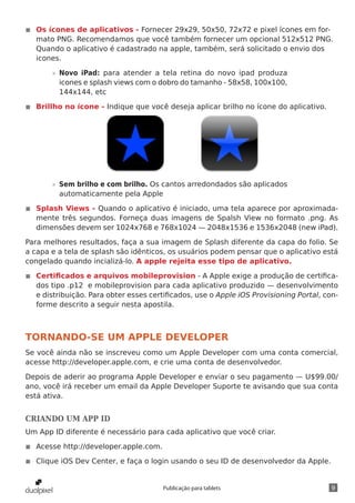 9Publicação para tablets
◾◾ Os ícones de aplicativos - Fornecer 29x29, 50x50, 72x72 e pixel ícones em for-
mato PNG. Recomendamos que você também fornecer um opcional 512x512 PNG.
Quando o aplicativo é cadastrado na apple, também, será solicitado o envio dos
icones.
»» Novo iPad: para atender a tela retina do novo ipad produza
icones e splash views com o dobro do tamanho - 58x58, 100x100,
144x144, etc
◾◾ Brillho no ícone - Indique que você deseja aplicar brilho no ícone do aplicativo.
»» Sem brilho e com brilho. Os cantos arredondados são aplicados
automaticamente pela Apple
◾◾ Splash Views - Quando o aplicativo é iniciado, uma tela aparece por aproximada-
mente três segundos. Forneça duas imagens de Spalsh View no formato .png. As
dimensões devem ser 1024x768 e 768x1024 — 2048x1536 e 1536x2048 (new iPad).
Para melhores resultados, faça a sua imagem de Splash diferente da capa do folio. Se
a capa e a tela de splash são idênticos, os usuários podem pensar que o aplicativo está
congelado quando incializá-lo. A apple rejeita esse tipo de aplicativo.
◾◾ Certificados e arquivos mobileprovision - A Apple exige a produção de certifica-
dos tipo .p12 e mobileprovision para cada aplicativo produzido — desenvolvimento
e distribuição. Para obter esses certificados, use o Apple iOS Provisioning Portal, con-
forme descrito a seguir nesta apostila.
TORNANDO-SE UM APPLE DEVELOPER
Se você ainda não se inscreveu como um Apple Developer com uma conta comercial,
acesse http://developer.apple.com, e crie uma conta de desenvolvedor.
Depois de aderir ao programa Apple Developer e enviar o seu pagamento — U$99.00/
ano, você irá receber um email da Apple Developer Suporte te avisando que sua conta
está ativa.
CRIANDO UM APP ID
Um App ID diferente é necessário para cada aplicativo que você criar.
◾◾ Acesse http://developer.apple.com.
◾◾ Clique iOS Dev Center, e faça o login usando o seu ID de desenvolvedor da Apple.
 