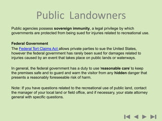 Public agencies possess sovereign immunity, a legal privilege by which
governments are protected from being sued for injuries related to recreational use.
Federal Government
The Federal Tort Claims Act allows private parties to sue the United States,
however the federal government has rarely been sued for damages related to
injuries caused by an event that takes place on public lands or waterways.
In general, the federal government has a duty to use ‘reasonable care’ to keep
the premises safe and to guard and warn the visitor from any hidden danger that
presents a reasonably foreseeable risk of harm.
Note: If you have questions related to the recreational use of public land, contact
the manager of your local land or field office, and if necessary, your state attorney
general with specific questions.
Public Landowners
 
