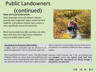 State and Local Government
State Sovereign Immunity Waiver statutes
provide that, in general, states cannot be held
liable for a recreation-related injury unless a
state specifically waives its immunity.
Most local jurisdictions like counties and cities
have immunity from legal action related to
injury on public land or water.
Public Landowners
(continued)
Recreational Use Easement Limits Liability
A higher level of protection may be affected by an
additional agreement, such as a recreation easement.
Afteralargefloodinthetownof Lyons, Coloradoinitiated
mitigation efforts on a local creek and coordinated with
the state to build a kayaking“play wave.”Most of the land
was owned by the town of Lyons but a ditch company
held an easement and ownership of some of the land. A
recreational use easement limited the ditch company’s
liability.
However, under Colorado law, if the surrounding land
was privately owned, the owners could limit their
liability under the recreational use statute through a
recreational use easement.
Photo: Lisa Holzapfel
 