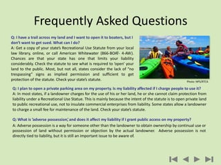 Q: I have a trail across my land and I want to open it to boaters, but I
don’t want to get sued. What can I do?
A: Get a copy of your state’s Recreational Use Statute from your local
law library, online, or call American Whitewater (866-BOAT- 4-AW).
Chances are that your state has one that limits your liability
considerably. Check the statute to see what is required to ‘open’ your
land to the public. Most, but not all, states consider the lack of “no
trespassing” signs as implied permission and sufficient to get
protection of the statute. Check your state’s statute.
Frequently Asked Questions
Q: I plan to open a private parking area on my property. Is my liability affected if I charge people to use it?
A: In most states, if a landowner charges for the use of his or her land, he or she cannot claim protection from
liability under a Recreational Use Statue. This is mainly because the intent of the statute is to open private land
to public recreational use, not to insulate commercial enterprises from liability. Some states allow a landowner
to charge a small fee for maintenance of the land. Check your state’s statute.
Q: What is ’adverse possession,’and does it affect my liability if I grant public access on my property?
A: Adverse possession is a way for someone other than the landowner to obtain ownership by continual use or
possession of land without permission or objection by the actual landowner. Adverse possession is not
directly tied to liability, but it is still an important issue to be aware of.
Photo: NPS/RTCA
 