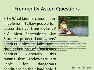Frequently Asked Questions
• Q: What kind of conduct am
I liable for if I allow people to
access the river from my land?
• A: Most Recreational Use
Statutes protect landowners’
conduct unless it falls under
the definition of ’malicious
conduct’. Generally, this
means that landowners are
liable for dangerous
Q: Do people accessing the river from my land need to sign a waiver so I am protected from liability?
A: Generally, no. Most states’ Recreational Use Statutes protect landowners from liability (with some
limitations), so a waiver is not necessary. To be extra safe, a landowner can post “enter at your own risk” signs
to put users on notice that there may be dangerous conditions on the land. Also, it cannot be stressed enough
that these laws put the responsibility of care on the users and not on the landowners.
Photo: Tom O’Keefe
 