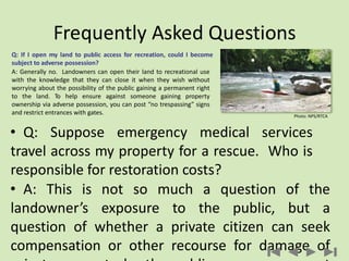 Frequently Asked Questions
• Q: Suppose emergency medical services
travel across my property for a rescue. Who is
responsible for restoration costs?
• A: This is not so much a question of the
landowner’s exposure to the public, but a
question of whether a private citizen can seek
compensation or other recourse for damage of
Q: If I open my land to public access for recreation, could I become
subject to adverse possession?
A: Generally no. Landowners can open their land to recreational use
with the knowledge that they can close it when they wish without
worrying about the possibility of the public gaining a permanent right
to the land. To help ensure against someone gaining property
ownership via adverse possession, you can post “no trespassing” signs
and restrict entrances with gates. Photo: NPS/RTCA
 
