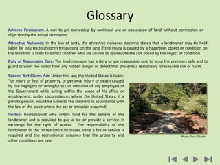 Adverse Possession: A way to get ownership by continual use or possession of land without permission or
objection by the actual landowner.
Attractive Nuisance: In the law of torts, the attractive nuisance doctrine states that a landowner may be held
liable for injuries to children trespassing on the land if the injury is caused by a hazardous object or condition on
the land that is likely to attract children who are unable to appreciate the risk posed by the object or condition.
Duty of Reasonable Care: The land manager has a duty to use reasonable care to keep the premises safe and to
guard or warn the visitor from any hidden danger or defect that presents a reasonably foreseeable risk of harm.
Glossary
Federal Tort Claims Act: Under this law, the United States is liable:
‘for injury or loss of property, or personal injury or death caused
by the negligent or wrongful act or omission of any employee of
the Government while acting within the scope of his office or
employment, under circumstances where the United States, if a
private person, would be liable to the claimant in accordance with
the law of the place where the act or omission occurred.’
Invitee: Recreationist who enters land for the benefit of the
landowner and is required to pay a fee or provide a service in
exchange for the right of access. The responsibility of the
landowner to the recreationist increases, since a fee or service is
required and the recreationist assumes that the property and
other conditions are safe.
Photo: Tom O’Keefe
 