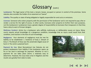 Landowner: The legal owner of the land, a tenant, lessee, occupant or person in control of the premises. Some
statutes also consider the holder of an easement an“owner.”
Liability: The quality or state of being obligated or legally responsible for one’s acts or omissions.
Licensee: Someone who enters property with the permission of the landowner and is not required to pay a fee or
render a service for the right of access. In other words, licensees enter property to further their own purposes,
not the landowners’. Landowners have a greater degree of responsibility to licensees than trespassers in that they
have a duty to warn of known dangers.
Malicious Conduct: Action by a landowner who willfully, maliciously, or deliberately causes an injury. Many
courts require actual knowledge of a dangerous condition, knowledge that an injury could result from that
condition, and inaction in the face of such knowledge.
Glossary (cont.)
Negligence: Four elements of negligence must be met for
liability to be established: 1. Existence of Duty 2. Breach of
Duty 3. The Breach of Duty was the proximate (legal) cause of
harm 4. The victim sustained harm
Payment for Use: Most Recreational Use Statutes do not
protect landowners from liability if the landowner opens up
his or her land in exchange for payment. Whether or not a
payment for use takes place seems a relatively easy to
determine. However, the issue does arise in litigation and the
results vary greatly from state to state. Photo: Bill Curry
 