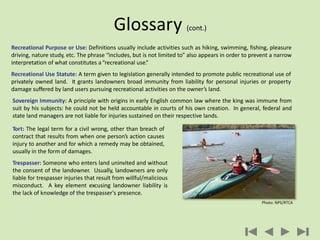 Recreational Purpose or Use: Definitions usually include activities such as hiking, swimming, fishing, pleasure
driving, nature study, etc. The phrase “includes, but is not limited to” also appears in order to prevent a narrow
interpretation of what constitutes a“recreational use.”
Recreational Use Statute: A term given to legislation generally intended to promote public recreational use of
privately owned land. It grants landowners broad immunity from liability for personal injuries or property
damage suffered by land users pursuing recreational activities on the owner’s land.
Glossary (cont.)
Tort: The legal term for a civil wrong, other than breach of
contract that results from when one person’s action causes
injury to another and for which a remedy may be obtained,
usually in the form of damages.
Trespasser: Someone who enters land uninvited and without
the consent of the landowner. Usually, landowners are only
liable for trespasser injuries that result from willful/malicious
misconduct. A key element excusing landowner liability is
the lack of knowledge of the trespasser's presence.
Sovereign Immunity: A principle with origins in early English common law where the king was immune from
suit by his subjects: he could not be held accountable in courts of his own creation. In general, federal and
state land managers are not liable for injuries sustained on their respective lands.
Photo: NPS/RTCA
 
