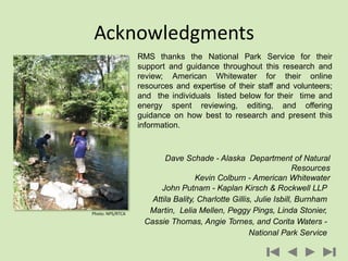 RMS thanks the National Park Service for their
support and guidance throughout this research and
review; American Whitewater for their online
resources and expertise of their staff and volunteers;
and the individuals listed below for their time and
energy spent reviewing, editing, and offering
guidance on how best to research and present this
information.
Acknowledgments
Dave Schade - Alaska Department of Natural
Resources
Kevin Colburn - American Whitewater
John Putnam - Kaplan Kirsch & Rockwell LLP
Attila Bality, Charlotte Gillis, Julie Isbill, Burnham
Martin, Lelia Mellen, Peggy Pings, Linda Stonier,
Cassie Thomas, Angie Tornes, and Corita Waters -
National Park Service
Photo: NPS/RTCA
 