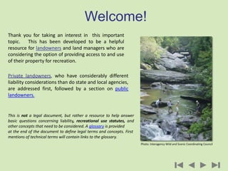 Welcome!
Thank you for taking an interest in this important
topic. This has been developed to be a helpful
resource for landowners and land managers who are
considering the option of providing access to and use
of their property for recreation.
Private landowners, who have considerably different
liability considerations than do state and local agencies,
are addressed first, followed by a section on public
landowners.
This is not a legal document, but rather a resource to help answer
basic questions concerning liability, recreational use statutes, and
other concepts that need to be considered. A glossary is provided
at the end of the document to define legal terms and concepts. First
mentions of technical terms will contain links to the glossary.
Photo: Interagency Wild and Scenic Coordinating Council
 