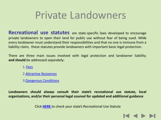 Recreational use statutes are state-specific laws developed to encourage
private landowners to open their land for public use without fear of being sued. While
every landowner must understand their responsibilities and that no one is immune from a
liability claim, these statutes provide landowners with important basic legal protection.
There are three main issues involved with legal protection and landowner liability.
and should be addressed separately:
1. Fees
2.Attractive Nuisances
3.Dangerous Conditions
Landowners should always consult their state’s recreational use statute, local
organizations, and/or their personal legal counsel for updated and additional guidance
Click HERE to check your state’s Recreational Use Statute
Private Landowners
 