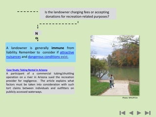 N
o
Fees
Case Study: Tubing Rental in Arizona
A participant of a commercial tubing/shuttling
operation on a river in Arizona sued the recreation
provider for negligence. The article explains what
factors must be taken into consideration with such
tort claims between individuals and outfitters on
publicly accessed waterways.
Is the landowner charging fees or accepting
donations for recreation-related purposes?
A landowner is generally immune from
liability. Remember to consider if attractive
nuisances and dangerous conditions exist.
Photo: NPS/RTCA
 